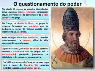 O questionamento do poder
No século X, graças as grandes divergências
entre algumas ordens religiosas, começaram
alguns movimentos de contestação do poder
temporal da Igreja.

Na França, na abadia de Cluny, um grupo de
monges formavam um mosteiro que se
dedicava a seguir às ordens papais, sem
interferência da nobreza.

Esses monges, de ordem beneditina, também
questionavam     a simonia, além da vida
suntuosa de alguns bispos .

A partir século XI, o o bispo ou abade passou a
receber o báculo e o anel, do próprio rei ( a
entronização) prestando juramento de
fidelidade e de vassalagem ao monarca.

Em 1073, um monge de Cluny, se tornava papa
com o nome de Gregório VII, tomando
medidas soberanas no Dictatus papae.
 