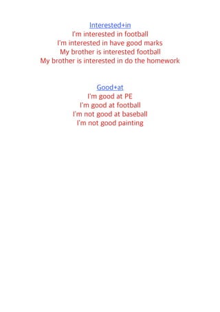 Interested+in
I'm interested in football
I'm interested in have good marks
My brother is interested football
My brother is interested in do the homework
Good+at
I'm good at PE
I'm good at football
I'm not good at baseball
I'm not good painting
 