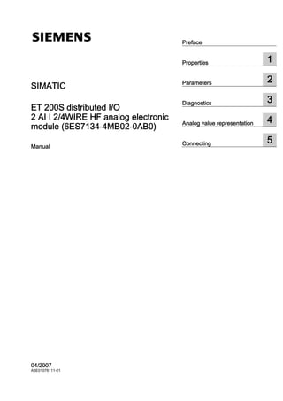 SIMATIC ET 200S distributed I/O 2 AI I 2/4WIRE HF analog electronic module (6ES7134-4MB02-0AB0)
______________
______________
______________
______________
______________
Preface
Properties 1
Parameters 2
Diagnostics 3
Analog value representation 4
Connecting 5
SIMATIC
ET 200S distributed I/O
2 AI I 2/4WIRE HF analog electronic
module (6ES7134-4MB02-0AB0)
Manual
04/2007
A5E01076111-01
 