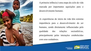 A primeira infância é uma etapa do ciclo de vida
marcada por importantes aquisições para o
desenvolvimento humano.
As experiências do início da vida têm extrema
importância para o desenvolvimento do ser
humano, sendo diretamente influenciadas pela
qualidade das relações socioafetivas,
principalmente pelas interações estabelecidas
com seus cuidadores.
 