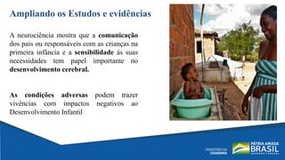 Ampliando os Estudos e evidências
A neurociência mostra que a comunicação
dos pais ou responsáveis com as crianças na
primeira infância e a sensibilidade às suas
necessidades tem papel importante no
desenvolvimento cerebral.
As condições adversas podem trazer
vivências com impactos negativos ao
Desenvolvimento Infantil
 