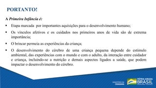 PORTANTO!
A Primeira Infância é:
 Etapa marcada por importantes aquisições para o desenvolvimento humano;
 Os vínculos afetivos e os cuidados nos primeiros anos de vida são de extrema
importância;
 O brincar permeia as experiências da criança;
 O desenvolvimento do cérebro de uma criança pequena depende do estímulo
ambiental, das experiências com o mundo e com o adulto, da interação entre cuidador
e criança, incluindo-se a nutrição e demais aspectos ligados a saúde, que podem
impactar o desenvolvimento do cérebro.
 
