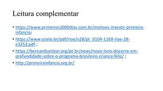 Leitura complementar
• https://www.primeiros1000dias.com.br/motivos-investir-primeira-
infancia;​
• https://www.scielo.br/pdf/rlae/v28/pt_0104-1169-rlae-28-
e3253.pdf ;​
• https://bernardvanleer.org/pt-br/news/novo-livro-discorre-em-
profundidade-sobre-o-programa-brasileiro-crianca-feliz/ ;​
• http://primeirainfancia.org.br/
 
