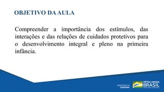OBJETIVO DAAULA
Compreender a importância dos estímulos, das
interações e das relações de cuidados protetivos para
o desenvolvimento integral e pleno na primeira
infância.
 