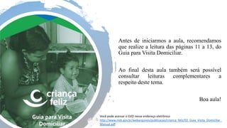 Antes de iniciarmos a aula, recomendamos
que realize a leitura das páginas 11 a 13, do
Guia para Visita Domiciliar. ​
​
Ao final desta aula também será possível
consultar leituras complementares a
respeito deste tema​.
​
Boa aula!
Você pode acessar o GVD nesse endereço eletrônico
http://www.mds.gov.br/webarquivos/publicacao/crianca_feliz/02_Guia_Visita_Domiciliar_
Manual.pdf
 