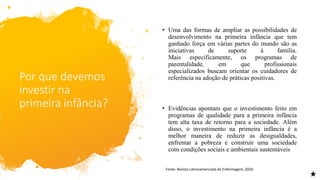 Por que devemos
investir na
primeira infância?
• Uma das formas de ampliar as possibilidades de
desenvolvimento na primeira infância que tem
ganhado força em várias partes do mundo são as
iniciativas de suporte à família.
Mais especificamente, os programas de
parentalidade, em que profissionais
especializados buscam orientar os cuidadores de
referência na adoção de práticas positivas.
• Evidências apontam que o investimento feito em
programas de qualidade para a primeira infância
tem alta taxa de retorno para a sociedade. Além
disso, o investimento na primeira infância é a
melhor maneira de reduzir as desigualdades,
enfrentar a pobreza e construir uma sociedade
com condições sociais e ambientais sustentáveis
Fonte: Revista Latinoamericada de Enfermagem, 2020.
 