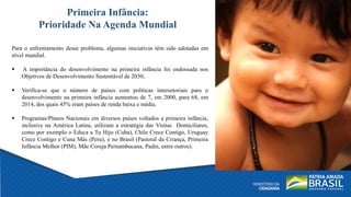 Para o enfrentamento desse problema, algumas iniciativas têm sido adotadas em
nível mundial.
 A importância do desenvolvimento na primeira infância foi endossada nos
Objetivos de Desenvolvimento Sustentável de 2030;
 Verifica-se que o número de países com políticas intersetoriais para o
desenvolvimento na primeira infância aumentou de 7, em 2000, para 68, em
2014, dos quais 45% eram países de renda baixa e média.
 Programas/Planos Nacionais em diversos países voltados a primeira infância,
inclusive na América Latina, utilizam a estratégia das Visitas Domiciliares,
como por exemplo o Educa a Tu Hijo (Cuba), Chile Crece Contigo, Uruguay
Crece Contigo e Cuna Más (Peru), e no Brasil (Pastoral da Criança, Primeira
Infância Melhor (PIM), Mãe Coruja Pernambucana, Padin, entre outros).
Primeira Infância:
Prioridade Na Agenda Mundial
 