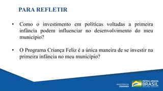PARA REFLETIR
• Como o investimento em políticas voltadas a primeira
infância podem influenciar no desenvolvimento do meu
município?
• O Programa Criança Feliz é a única maneira de se investir na
primeira infância no meu município?
 