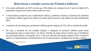 Relevância e estudos acerca da Primeira Infância
 Um estudo publicado em 2015 revelou que 250 milhões de crianças de até 5 anos de idade (43%
população mundial nessa faixa etária) estão em risco;
 A neurociência comprova que a subnutrição crônica, a pobreza extrema e a ausência de estímulos
na primeira infância geram um déficit na renda média anual na vida adulta de aproximadamente
20%;
 A ausência de investimentos na primeira infância geram impacto de 3X a 6X no sistema de saúde.
 Ou seja, a ausência de um cuidado integral e integrado na primeira infância pode trazer
consequências para a criança hoje e no futuro. Estudos de longo prazo revelam que os problemas
de crescimento desde a concepção até os 3 anos de vida têm um grande impacto sobre a saúde do
adulto e o capital humano, incluindo baixos níveis educacionais e incidência de doenças crônicas
Fonte: Revista The Lancet, 2016.
 
