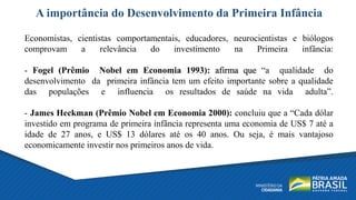 A importância do Desenvolvimento da Primeira Infância
Economistas, cientistas comportamentais, educadores, neurocientistas e biólogos
comprovam a relevância do investimento na Primeira infância:
- Fogel (Prêmio Nobel em Economia 1993): afirma que “a qualidade do
desenvolvimento da primeira infância tem um efeito importante sobre a qualidade
das populações e influencia os resultados de saúde na vida adulta”.
- James Heckman (Prêmio Nobel em Economia 2000): concluiu que a “Cada dólar
investido em programa de primeira infância representa uma economia de US$ 7 até a
idade de 27 anos, e US$ 13 dólares até os 40 anos. Ou seja, é mais vantajoso
economicamente investir nos primeiros anos de vida.
 