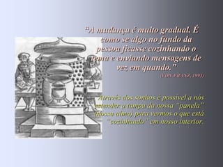 “A mudança é muito gradual. É
    como se algo no fundo da
   pessoa ficasse cozinhando o
 tema e enviando mensagens de
        vez em quando.”
                       (VON FRANZ, 1993)



   Através dos sonhos é possível a nós
  estender a tampa da nossa “panela”
  (nossa alma) para vermos o que está
      “cozinhando” em nosso interior.
 