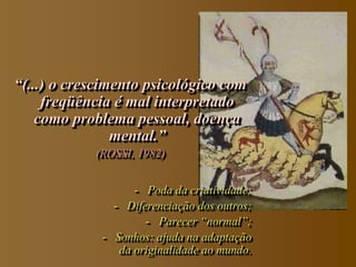 “(...) o crescimento psicológico com
     freqüência é mal interpretado
    como problema pessoal, doença
                mental.”
            (ROSSI, 1982)
                                         “


                   - Poda da criatividade;
               - Diferenciação dos outros;
                     - Parecer “normal”;
             - Sonhos: ajuda na adaptação
                da originalidade ao mundo.
 