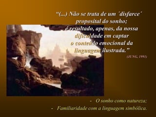 “(...) Não se trata de um ´disfarce´
           proposital do sonho;
      é resultado, apenas, da nossa
          dificuldade em captar
        o conteúdo emocional da
          linguagem ilustrada.”
                                 (JUNG, 1991)




                 - O sonho como natureza;
- Familiaridade com a linguagem simbólica.
 