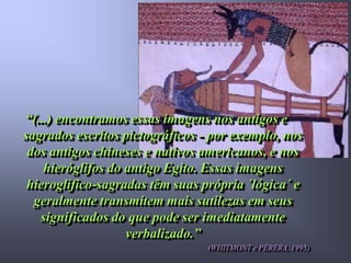 “(...) encontramos essas imagens nos antigos e
sagrados escritos pictográficos - por exemplo, nos
 dos antigos chineses e nativos americanos, e nos
    hieróglifos do antigo Egito. Essas imagens
 hieroglífico-sagradas têm suas própria ´lógica´ e
  geralmente transmitem mais sutilezas em seus
   significados do que pode ser imediatamente
                   verbalizado.”
                                 (WHITMONT e PERERA, 1995)
 