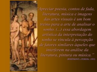 “Apreciar poesia, contos de fada,
    literatura, música e imagens
     das artes visuais é um bom
  treino para a arte de analisar o
     sonho. (...) essa abordagem
    artística da interpretação do
   sonho se vincula à percepção
 de fatores similares àqueles que
       interferem na análise da
  literatura, pintura ou música.”
                 (WHITMONT e PERERA, 1995)
 