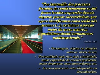 “Por intermédio dos processos
  fortuitos do condicionamento social
   fomos levados a aprender demais
  algumas poucas características, que
  agora identificamos como sendo nós
    mesmos (...); excluímos a porção
        maior da nossa natureza
    multidimensional; tornamo-nos
           unidimensionais.”
                                    (ROSSI, 1982)


          - Personagens, objetos ou situações
                      oníricas: níveis de ser;
- Personalidade mais rica, mais criatividade,
    maior capacidade de resolver problemas,
   maior dinamismo, mais autoconfiança, etc.
  - Acesso a potenciais antes bloqueados ou
                              desconhecidos.
 