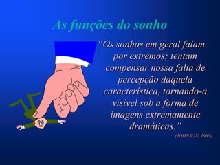 As funções do sonho
       “Os sonhos em geral falam
          por extremos; tentam
        compensar nossa falta de
           percepção daquela
        característica, tornando-a
          visível sob a forma de
         imagens extremamente
               dramáticas.”
                          (JOHNSON, 1989)
 