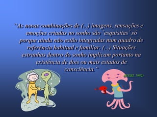 “As novas combinações de (...) imagens, sensações e
     emoções criadas no sonho são ´esquisitas´ só
  porque ainda não estão integradas num quadro de
     referência habitual e familiar. (...) Situações
   estranhas dentro do sonho implicam portanto na
         existência de dois ou mais estados de
                     consciência.”
                                           (ROSSI, 1982)
 