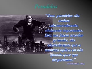 Pesadelos
   “Bem, pesadelos são
             sonhos
      substancialmente,
   vitalmente importantes.
   Eles nos fazem acordar
         gritando; são
     eletrochoques que a
   natureza aplica em nós
       quando quer que
        despertemos.”
                (VON FRANZ, 1993)
 