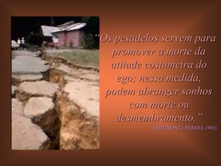 “Os pesadelos servem para
   promover a morte da
   atitude costumeira do
    ego; nessa medida,
  podem abranger sonhos
        com morte ou
    desmembramento.”
            (WHITMONT e PERERA, 1995)
 