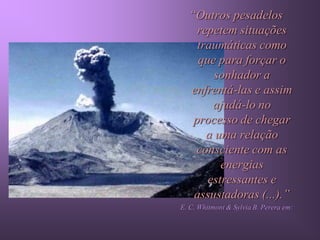 “Outros pesadelos
    repetem situações
    traumáticas como
    que para forçar o
       sonhador a
  enfrentá-las e assim
       ajudá-lo no
   processo de chegar
      a uma relação
    consciente com as
         energias
      estressantes e
   assustadoras (...).”
E. C. Whitmont & Sylvia B. Perera em:
 