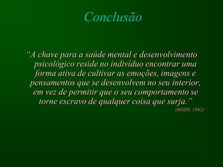 Conclusão

“A chave para a saúde mental e desenvolvimento
  psicológico reside no indivíduo encontrar uma
   forma ativa de cultivar as emoções, imagens e
 pensamentos que se desenvolvem no seu interior,
  em vez de permitir que o seu comportamento se
    torne escravo de qualquer coisa que surja.”
                                        (ROSSI, 1982)
 