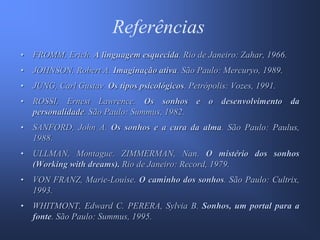 Referências
•   FROMM, Erich. A linguagem esquecida. Rio de Janeiro: Zahar, 1966.
•   JOHNSON, Robert A. Imaginação ativa. São Paulo: Mercuryo, 1989.
•   JUNG, Carl Gustav. Os tipos psicológicos. Petrópolis: Vozes, 1991.
•   ROSSI, Ernest Lawrence. Os sonhos e o desenvolvimento da
    personalidade. São Paulo: Summus, 1982.
•   SANFORD, John A. Os sonhos e a cura da alma. São Paulo: Paulus,
    1988.
•   ULLMAN, Montague. ZIMMERMAN, Nan. O mistério dos sonhos
    (Working with dreams). Rio de Janeiro: Record, 1979.
•   VON FRANZ, Marie-Louise. O caminho dos sonhos. São Paulo: Cultrix,
    1993.
•   WHITMONT, Edward C. PERERA, Sylvia B. Sonhos, um portal para a
    fonte. São Paulo: Summus, 1995.
 