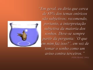 “Em geral, eu diria que cerca
  de 85% dos temas oníricos
  são subjetivos; recomendo,
   portanto, a interpretação
   subjetiva da maioria dos
    sonhos. Deve-se sempre
  partir da pergunta: ´O que
 em mim faz isso?´, em vez de
   tomar o sonho como um
    aviso contra terceiros.”
                   (VON FRANZ, 1993)
 