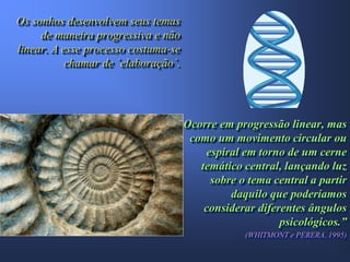 Os sonhos desenvolvem seus temas
     de maneira progressiva e não
linear. A esse processo costuma-se
           chamar de ´elaboração´.




                                     Ocorre em progressão linear, mas
                                      como um movimento circular ou
                                         espiral em torno de um cerne
                                        temático central, lançando luz
                                          sobre o tema central a partir
                                              daquilo que poderíamos
                                         considerar diferentes ângulos
                                                         psicológicos.”
                                                 (WHITMONT e PERERA, 1995)
 