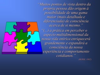 “Muitos pontos de vista dentro da
   própria pessoa dão origem à
    possibilidade de uma gama
     maior (mais detalhada e
   diferenciada) de consciência
       acerca de si mesmo.”
 “(...) a prática em perceber o
   aspecto multidimensional da
  nossa vida onírica enriquecerá
    grandemente e expandirá a
        consciência da nossa
   experiência e comportamento
            cotidianos.”
                         (ROSSI, 1982)
 
