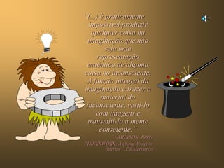 “(...) é praticamente
  impossível produzir
   qualquer coisa na
 imaginação que não
         seja uma
      representação
 autêntica de alguma
coisa no inconsciente.
 A função integral da
imaginação é trazer o
       material do
 inconsciente, vesti-lo
     com imagens e
  transmiti-lo à mente
       consciente.”
            (JOHNSON, 1989)
“INNERWORK: A chave do reino
       interior”, Ed Mercuryo
 