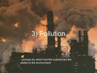 3) Pollution - process by which harmful substances are added to the environment 
