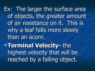 Ex: The larger the surface area of objects, the greater amount of air resistance on it. This is why a leaf falls more slowly than an acorn. Terminal Velocity- the highest velocity that will be reached by a falling object.