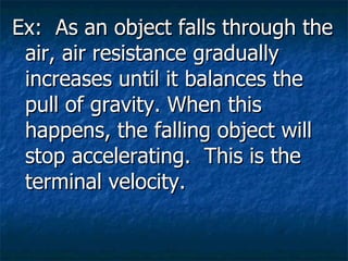 Ex: As an object falls through the air, air resistance gradually increases until it balances the pull of gravity. When this happens, the falling object will stop accelerating. This is the terminal velocity.