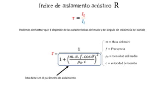 R
t =
1
1 +
𝑚. 𝜋. 𝑓. cos 𝜃
0
𝜌 . 𝑐
2
m = Masa del muro
𝑓 = Frecuencia
𝜌0 = Densidad del medio
𝑐 = velocidad del sonido
Í ú
𝜏 =
𝐼𝑡
𝐼𝑖
Podemos demostrar que t depende de las características del muro y del ángulo de incidencia del sonido
Esto debe ser el parámetro de aislamiento
 