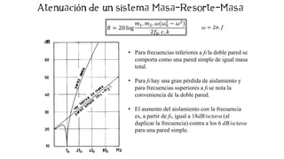 ó
𝑅 = 20 log
𝑚1. 𝑚2. 𝜔(𝜔0
2
− 𝜔2)
2𝑓0. 𝑐. 𝑘
• Para frecuencias inferiores a f0 la doble pared se
comporta como una pared simple de igual masa
total.
• Para f0 hay una gran pérdida de aislamiento y
para frecuencias superiores a f0 se nota la
conveniencia de la doble pared.
• El aumento del aislamiento con la frecuencia
es, a partir de f0, igual a 18dB/octava (al
duplicar la frecuencia) contra a los 6 dB/octava
para una pared simple.
𝜔 = 2𝜋. 𝑓
 