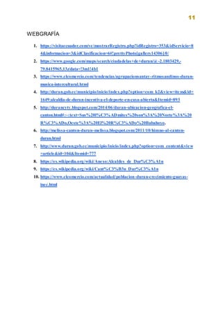 11
WEBGRAFÍA
1. https://visitaecuador.com/ve/mostrarRegistro.php?idRegistro=353&idServicio=8
4&informacion=3&idClasificacion=6#!prettyPhoto[gallery14306]/0/
2. https://www.google.com/maps/search/ciudadelas+de+duran/@-2.1803429,-
79.8415965,13z/data=!3m1!4b1
3. https://www.elcomercio.com/tendencias/agrupacionsantay-ritmosandinos-duran-
musica-intercultural.html
4. http://duran.gob.ec/municipio/inicio/index.php?option=com_k2&view=item&id=
1649:alcaldia-de-duran-incentiva-el-deporte-en-casa-abierta&Itemid=893
5. http://durancyty.blogspot.com/2014/06/duran-ubicacion-geografica-el-
canton.html#:~:text=Sus%20l%C3%ADmites%20son%3A%20Norte%3A%20
R%C3%ADo,Oeste%3A%20El%20R%C3%ADo%20Babahoyo.
6. http://melissa-canton-duran-melissa.blogspot.com/2011/10/himno-al-canton-
duran.html
7. http://www.duran.gob.ec/municipio/inicio/index.php?option=com_content&view
=article&id=104&Itemid=777
8. https://es.wikipedia.org/wiki/Anexo:Alcaldes_de_Dur%C3%A1n
9. https://es.wikipedia.org/wiki/Cant%C3%B3n_Dur%C3%A1n
10. https://www.elcomercio.com/actualidad/poblacion-duran-crecimiento-guayas-
inec.html
 