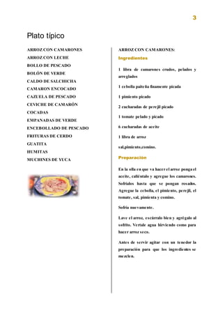 3
Plato típico
ARROZ CON CAMARONES
ARROZ CON LECHE
BOLLO DE PESCADO
BOLÓN DE VERDE
CALDO DE SALCHICHA
CAMARON ENCOCADO
CAZUELA DE PESCADO
CEVICHE DE CAMARÓN
COCADAS
EMPANADAS DE VERDE
ENCEBOLLADO DE PESCADO
FRITURAS DE CERDO
GUATITA
HUMITAS
MUCHINES DE YUCA
ARROZ CON CAMARONES:
Ingredientes
1 libra de camarones crudos, pelados y
arreglados
1 cebolla paiteña finamente picada
1 pimiento picado
2 cucharadas de perejil picado
1 tomate pelado y picado
6 cucharadas de aceite
1 libra de arroz
sal,pimiento,comino.
Preparación
En la olla en que va hacer el arroz ponga el
aceite, caliéntalo y agregue los camarones.
Sofríalos hasta que se pongan rosados.
Agregue la cebolla, el pimiento, perejil, el
tomate, sal, pimienta y comino.
Sofría nuevamente.
Lave el arroz, escúrralo bien y agrégalo al
sofrito. Vertale agua hirviendo como para
hacer arroz seco.
Antes de servir agitar con un tenedor la
preparación para que los ingredientes se
mezclen.
 