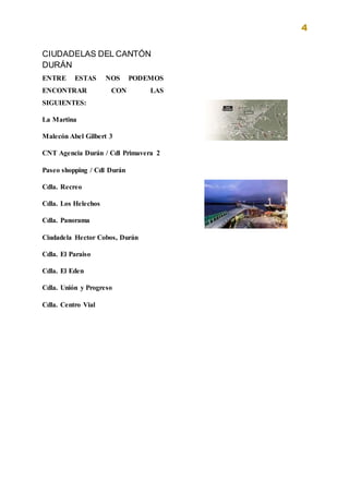4
CIUDADELAS DEL CANTÓN
DURÁN
ENTRE ESTAS NOS PODEMOS
ENCONTRAR CON LAS
SIGUIENTES:
La Martina
Malecón Abel Gilbert 3
CNT Agencia Durán / Cdl Primavera 2
Paseo shopping / Cdl Durán
Cdla. Recreo
Cdla. Los Helechos
Cdla. Panorama
Ciudadela Hector Cobos, Durán
Cdla. El Paraiso
Cdla. El Eden
Cdla. Unión y Progreso
Cdla. Centro Vial
 