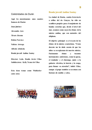 5
Celebridades de Durán
Aquí les mencionamos unos cuantos
famosos de Durán:
Juan jiménez
Alexandra Arce
Álvaro Jácome
Dalton Narváez
Yailene Arreaga
Alfredo Arboleda
Banda juvenil Andina Santay
Director: Lcdo. Danilo Javier Ulloa
Subdirectora: Kelly Nemer de Ulloa
Esta tiene temas como Multicolor
entre otros
Banda juvenil Andina Santay
La ciudad de Durán, cantón ferroviario
a orillas del río Guayas, ha sido un
semillero propicio para el surgimiento de
bandas costeñas que, desde el nivel del
mar, asumen como suyos los ritmos de la
música andina, que son naturales del
altiplano.
El objetivo principal es el rescate de los
ritmos de la música ecuatoriana. “Como
docente me he dado cuenta de que los
niños se avergüenzan de nuestra música.
Fusionamos ritmos y tocamos
instrumentos autóctonos, como la quena,
el rondador y el charango, junto a la
guitarra eléctrica, la batería y la conga,
para llamar su atención”, indicó Ulloa,
aunque el grupo también se aventura con
fusiones de cumbia y salsa.
 