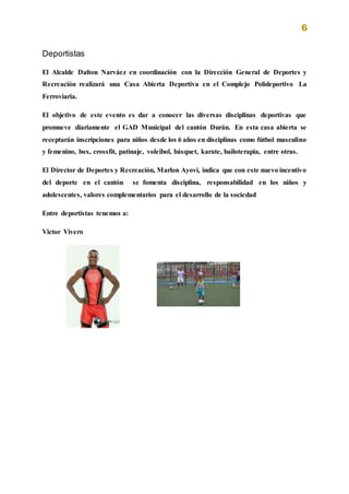 6
Deportistas
El Alcalde Dalton Narváez en coordinación con la Dirección General de Deportes y
Recreación realizará una Casa Abierta Deportiva en el Complejo Polideportivo La
Ferroviaria.
El objetivo de este evento es dar a conocer las diversas disciplinas deportivas que
promueve diariamente el GAD Municipal del cantón Durán. En esta casa abierta se
receptarán inscripciones para niños desde los 6 años en disciplinas como fútbol masculino
y femenino, box, crossfit, patinaje, voleibol, básquet, karate, bailoterapia, entre otras.
El Director de Deportes y Recreación, Marlon Ayovi, indica que con este nuevo incentivo
del deporte en el cantón se fomenta disciplina, responsabilidad en los niños y
adolescentes, valores complementarios para el desarrollo de la sociedad
Entre deportistas tenemos a:
Victor Vivero
 