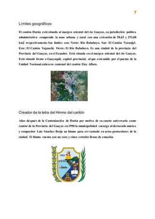 7
Límites geográficos
El cantón Durán está situado al margen oriental del río Guayas, su jurisdicción política
administrativa comprende la zona urbana y rural con una extensión de 58,65 y 253,08
km2 respectivamente.Sus límites son: Norte: Río Babahoyo. Sur: El Cantón Naranjal.
Este: El Cantón Yaguachi. Oeste: El Río Babahoyo. Es una ciudad de la provincia del
Provincia del Guayas, en el Ecuador. Está situada en el margen oriental del río Guayas.
Está situado frente a Guayaquil, capital provincial, al que está unido por el puente de la
Unidad Nacional.cabecera cantonal del cantón Eloy Alfaro.
Creador de la letra del Himno del cantón
Años después de la Cantonización de Durán por motivo de su cuarto aniversario como
cantón de la Provincia del Guayas en1990 la municipalidad encarga al destacado músico
y compositor Luis Sánchez Borja un himno para ser cantado en actos protocolares de la
ciudad. El himno cuenta con un coro y cinco estrofas llenas de emoción.
 
