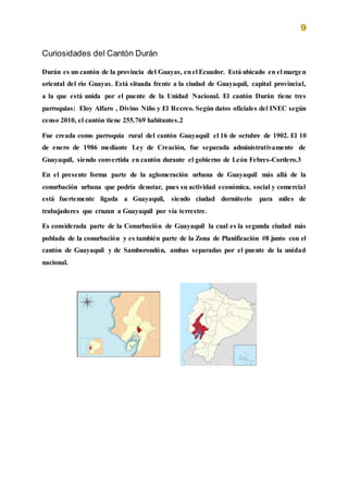 9
Curiosidades del Cantón Durán
Durán es un cantón de la provincia del Guayas, enel Ecuador. Está ubicado en el margen
oriental del río Guayas. Está situada frente a la ciudad de Guayaquil, capital provincial,
a la que está unida por el puente de la Unidad Nacional. El cantón Durán tiene tres
parroquias: Eloy Alfaro , Divino Niño y El Recreo. Según datos oficiales del INEC según
censo 2010, el cantón tiene 255.769 habitantes.2
Fue creada como parroquia rural del cantón Guayaquil el 16 de octubre de 1902. El 10
de enero de 1986 mediante Ley de Creación, fue separada administrativamente de
Guayaquil, siendo convertida en cantón durante el gobierno de León Febres-Cordero.3
En el presente forma parte de la aglomeración urbana de Guayaquil más allá de la
conurbación urbana que podría denotar, pues su actividad económica, social y comercial
está fuertemente ligada a Guayaquil, siendo ciudad dormitorio para miles de
trabajadores que cruzan a Guayaquil por vía terrestre.
Es considerada parte de la Conurbación de Guayaquil la cual es la segunda ciudad más
poblada de la conurbación y es también parte de la Zona de Planificación #8 junto con el
cantón de Guayaquil y de Samborondón, ambas separadas por el puente de la unidad
nacional.
 