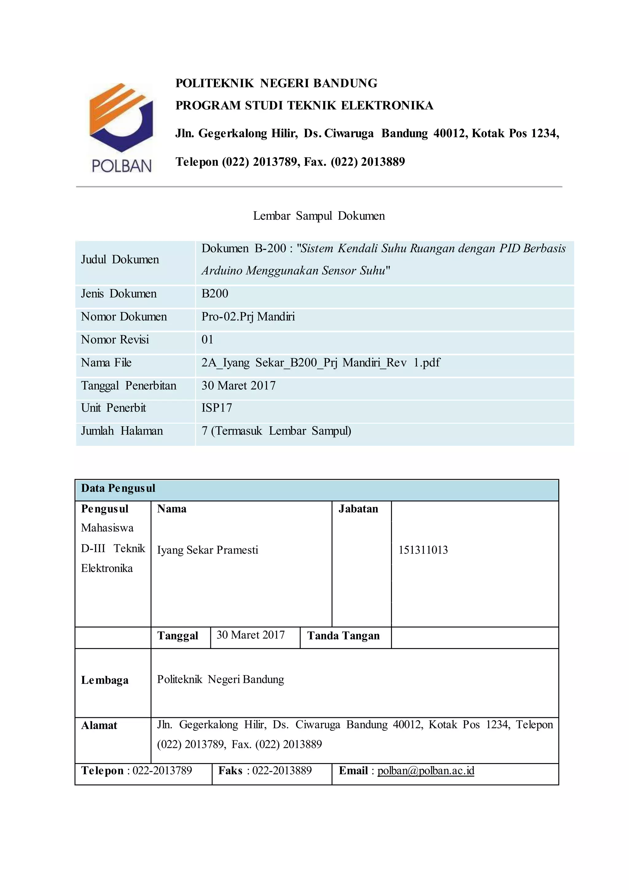 POLITEKNIK NEGERI BANDUNG
PROGRAM STUDI TEKNIK ELEKTRONIKA
Jln. Gegerkalong Hilir, Ds. Ciwaruga Bandung 40012, Kotak Pos 1234,
Telepon (022) 2013789, Fax. (022) 2013889
Lembar Sampul Dokumen
Judul Dokumen
Dokumen B-200 : "Sistem Kendali Suhu Ruangan dengan PID Berbasis
Arduino Menggunakan Sensor Suhu"
Jenis Dokumen B200
Nomor Dokumen Pro-02.Prj Mandiri
Nomor Revisi 01
Nama File 2A_Iyang Sekar_B200_Prj Mandiri_Rev 1.pdf
Tanggal Penerbitan 30 Maret 2017
Unit Penerbit ISP17
Jumlah Halaman 7 (Termasuk Lembar Sampul)
Data Pengusul
Pengusul
Mahasiswa
D-III Teknik
Elektronika
Nama Jabatan
Iyang Sekar Pramesti 151311013
Tanggal 30 Maret 2017 Tanda Tangan
Lembaga Politeknik Negeri Bandung
Alamat Jln. Gegerkalong Hilir, Ds. Ciwaruga Bandung 40012, Kotak Pos 1234, Telepon
(022) 2013789, Fax. (022) 2013889
Telepon : 022-2013789 Faks : 022-2013889 Email : polban@polban.ac.id
 