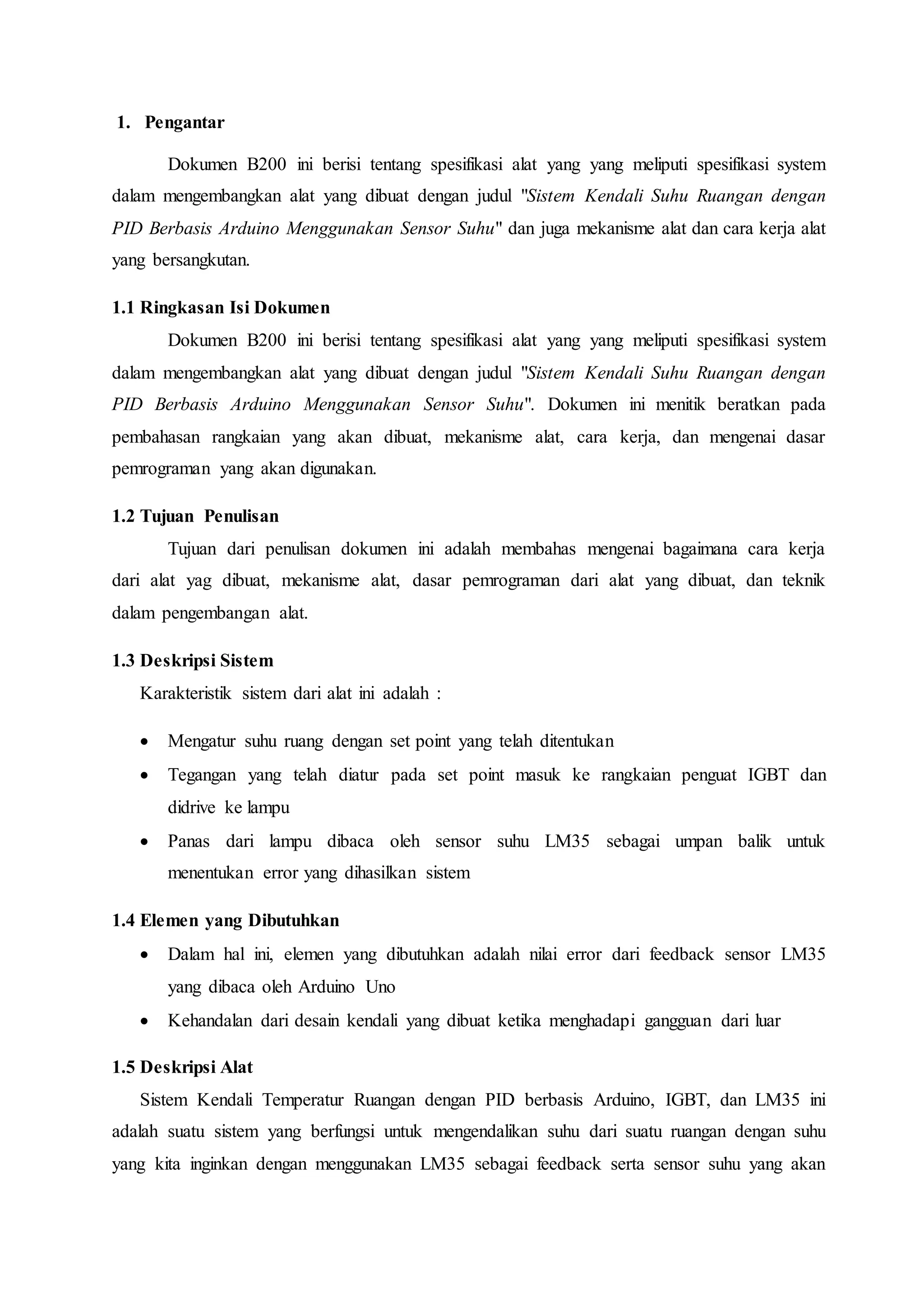 1. Pengantar
Dokumen B200 ini berisi tentang spesifikasi alat yang yang meliputi spesifikasi system
dalam mengembangkan alat yang dibuat dengan judul "Sistem Kendali Suhu Ruangan dengan
PID Berbasis Arduino Menggunakan Sensor Suhu" dan juga mekanisme alat dan cara kerja alat
yang bersangkutan.
1.1 Ringkasan Isi Dokumen
Dokumen B200 ini berisi tentang spesifikasi alat yang yang meliputi spesifikasi system
dalam mengembangkan alat yang dibuat dengan judul "Sistem Kendali Suhu Ruangan dengan
PID Berbasis Arduino Menggunakan Sensor Suhu". Dokumen ini menitik beratkan pada
pembahasan rangkaian yang akan dibuat, mekanisme alat, cara kerja, dan mengenai dasar
pemrograman yang akan digunakan.
1.2 Tujuan Penulisan
Tujuan dari penulisan dokumen ini adalah membahas mengenai bagaimana cara kerja
dari alat yag dibuat, mekanisme alat, dasar pemrograman dari alat yang dibuat, dan teknik
dalam pengembangan alat.
1.3 Deskripsi Sistem
Karakteristik sistem dari alat ini adalah :
 Mengatur suhu ruang dengan set point yang telah ditentukan
 Tegangan yang telah diatur pada set point masuk ke rangkaian penguat IGBT dan
didrive ke lampu
 Panas dari lampu dibaca oleh sensor suhu LM35 sebagai umpan balik untuk
menentukan error yang dihasilkan sistem
1.4 Elemen yang Dibutuhkan
 Dalam hal ini, elemen yang dibutuhkan adalah nilai error dari feedback sensor LM35
yang dibaca oleh Arduino Uno
 Kehandalan dari desain kendali yang dibuat ketika menghadapi gangguan dari luar
1.5 Deskripsi Alat
Sistem Kendali Temperatur Ruangan dengan PID berbasis Arduino, IGBT, dan LM35 ini
adalah suatu sistem yang berfungsi untuk mengendalikan suhu dari suatu ruangan dengan suhu
yang kita inginkan dengan menggunakan LM35 sebagai feedback serta sensor suhu yang akan
 