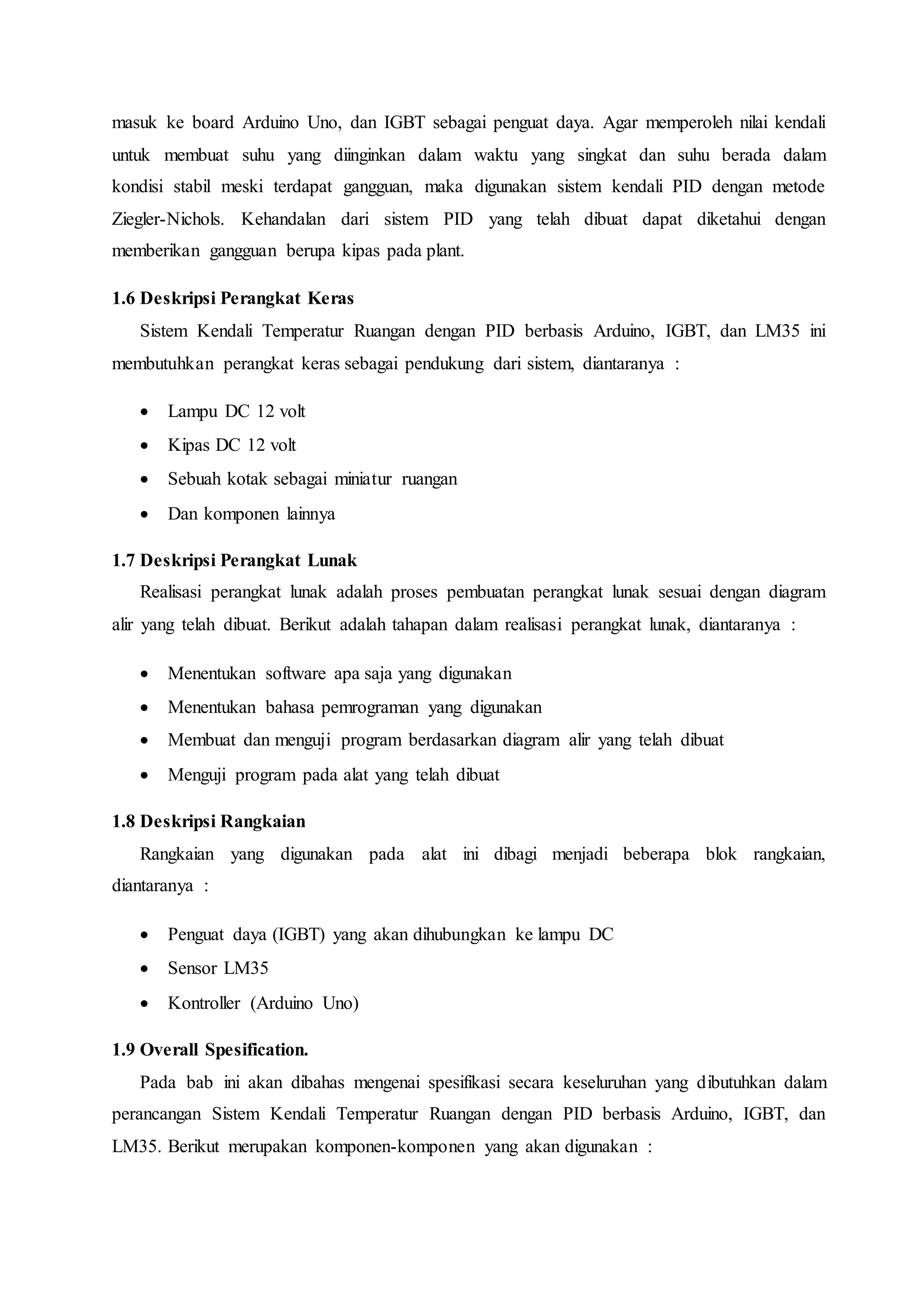 masuk ke board Arduino Uno, dan IGBT sebagai penguat daya. Agar memperoleh nilai kendali
untuk membuat suhu yang diinginkan dalam waktu yang singkat dan suhu berada dalam
kondisi stabil meski terdapat gangguan, maka digunakan sistem kendali PID dengan metode
Ziegler-Nichols. Kehandalan dari sistem PID yang telah dibuat dapat diketahui dengan
memberikan gangguan berupa kipas pada plant.
1.6 Deskripsi Perangkat Keras
Sistem Kendali Temperatur Ruangan dengan PID berbasis Arduino, IGBT, dan LM35 ini
membutuhkan perangkat keras sebagai pendukung dari sistem, diantaranya :
 Lampu DC 12 volt
 Kipas DC 12 volt
 Sebuah kotak sebagai miniatur ruangan
 Dan komponen lainnya
1.7 Deskripsi Perangkat Lunak
Realisasi perangkat lunak adalah proses pembuatan perangkat lunak sesuai dengan diagram
alir yang telah dibuat. Berikut adalah tahapan dalam realisasi perangkat lunak, diantaranya :
 Menentukan software apa saja yang digunakan
 Menentukan bahasa pemrograman yang digunakan
 Membuat dan menguji program berdasarkan diagram alir yang telah dibuat
 Menguji program pada alat yang telah dibuat
1.8 Deskripsi Rangkaian
Rangkaian yang digunakan pada alat ini dibagi menjadi beberapa blok rangkaian,
diantaranya :
 Penguat daya (IGBT) yang akan dihubungkan ke lampu DC
 Sensor LM35
 Kontroller (Arduino Uno)
1.9 Overall Spesification.
Pada bab ini akan dibahas mengenai spesifikasi secara keseluruhan yang dibutuhkan dalam
perancangan Sistem Kendali Temperatur Ruangan dengan PID berbasis Arduino, IGBT, dan
LM35. Berikut merupakan komponen-komponen yang akan digunakan :
 