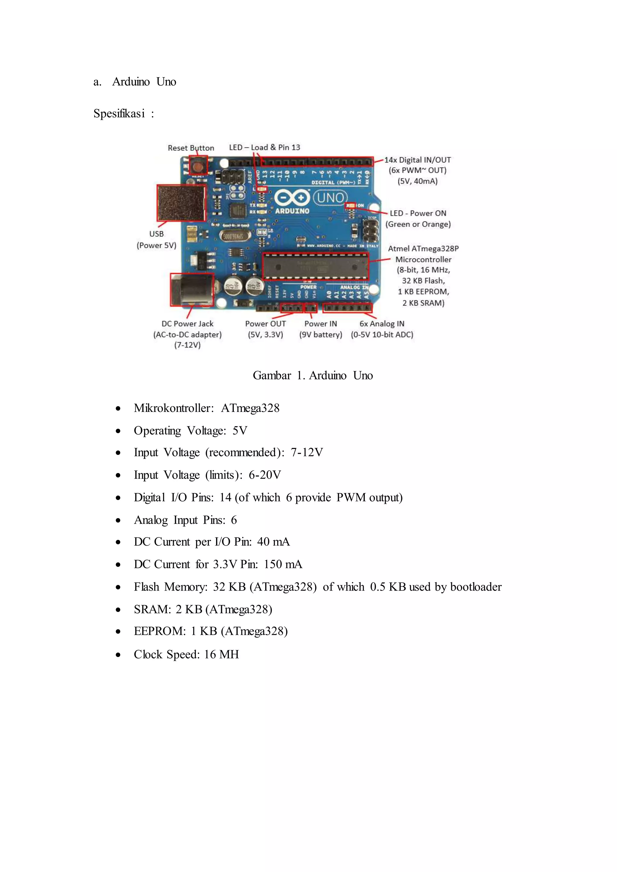a. Arduino Uno
Spesifikasi :
Gambar 1. Arduino Uno
 Mikrokontroller: ATmega328
 Operating Voltage: 5V
 Input Voltage (recommended): 7-12V
 Input Voltage (limits): 6-20V
 Digital I/O Pins: 14 (of which 6 provide PWM output)
 Analog Input Pins: 6
 DC Current per I/O Pin: 40 mA
 DC Current for 3.3V Pin: 150 mA
 Flash Memory: 32 KB (ATmega328) of which 0.5 KB used by bootloader
 SRAM: 2 KB (ATmega328)
 EEPROM: 1 KB (ATmega328)
 Clock Speed: 16 MH
 