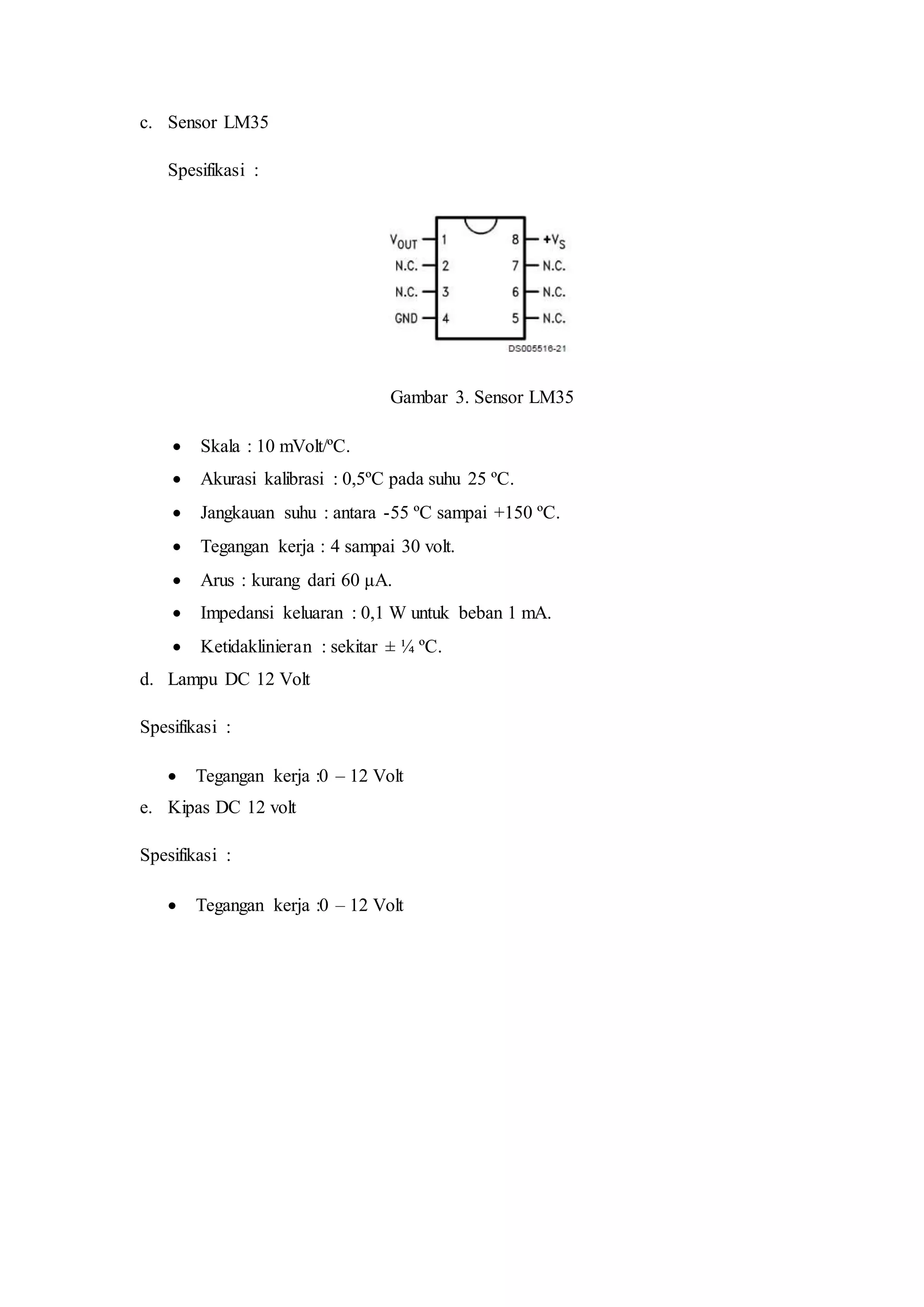 c. Sensor LM35
Spesifikasi :
Gambar 3. Sensor LM35
 Skala : 10 mVolt/ºC.
 Akurasi kalibrasi : 0,5ºC pada suhu 25 ºC.
 Jangkauan suhu : antara -55 ºC sampai +150 ºC.
 Tegangan kerja : 4 sampai 30 volt.
 Arus : kurang dari 60 μA.
 Impedansi keluaran : 0,1 W untuk beban 1 mA.
 Ketidaklinieran : sekitar ± ¼ ºC.
d. Lampu DC 12 Volt
Spesifikasi :
 Tegangan kerja :0 – 12 Volt
e. Kipas DC 12 volt
Spesifikasi :
 Tegangan kerja :0 – 12 Volt
 