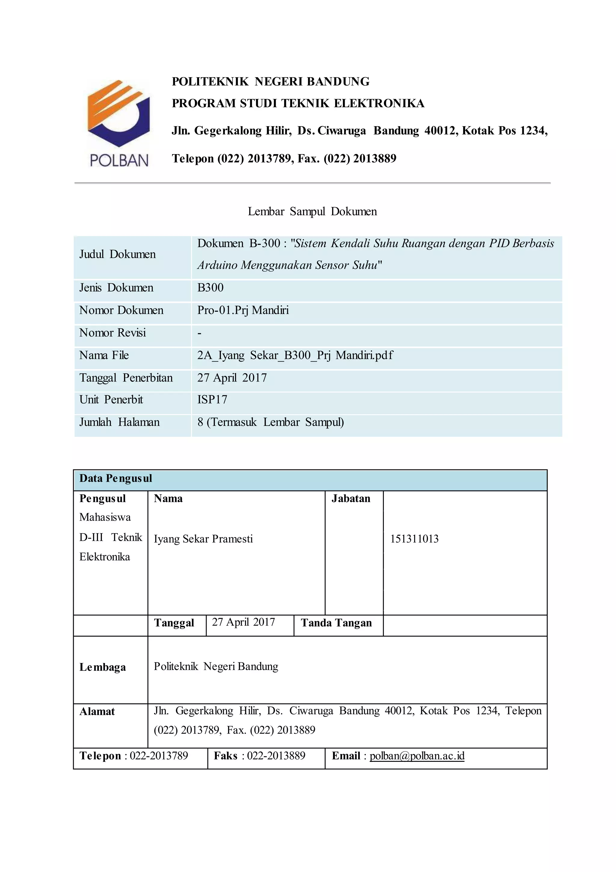 POLITEKNIK NEGERI BANDUNG
PROGRAM STUDI TEKNIK ELEKTRONIKA
Jln. Gegerkalong Hilir, Ds. Ciwaruga Bandung 40012, Kotak Pos 1234,
Telepon (022) 2013789, Fax. (022) 2013889
Lembar Sampul Dokumen
Judul Dokumen
Dokumen B-300 : "Sistem Kendali Suhu Ruangan dengan PID Berbasis
Arduino Menggunakan Sensor Suhu"
Jenis Dokumen B300
Nomor Dokumen Pro-01.Prj Mandiri
Nomor Revisi -
Nama File 2A_Iyang Sekar_B300_Prj Mandiri.pdf
Tanggal Penerbitan 27 April 2017
Unit Penerbit ISP17
Jumlah Halaman 8 (Termasuk Lembar Sampul)
Data Pengusul
Pengusul
Mahasiswa
D-III Teknik
Elektronika
Nama Jabatan
Iyang Sekar Pramesti 151311013
Tanggal 27 April 2017 Tanda Tangan
Lembaga Politeknik Negeri Bandung
Alamat Jln. Gegerkalong Hilir, Ds. Ciwaruga Bandung 40012, Kotak Pos 1234, Telepon
(022) 2013789, Fax. (022) 2013889
Telepon : 022-2013789 Faks : 022-2013889 Email : polban@polban.ac.id
 