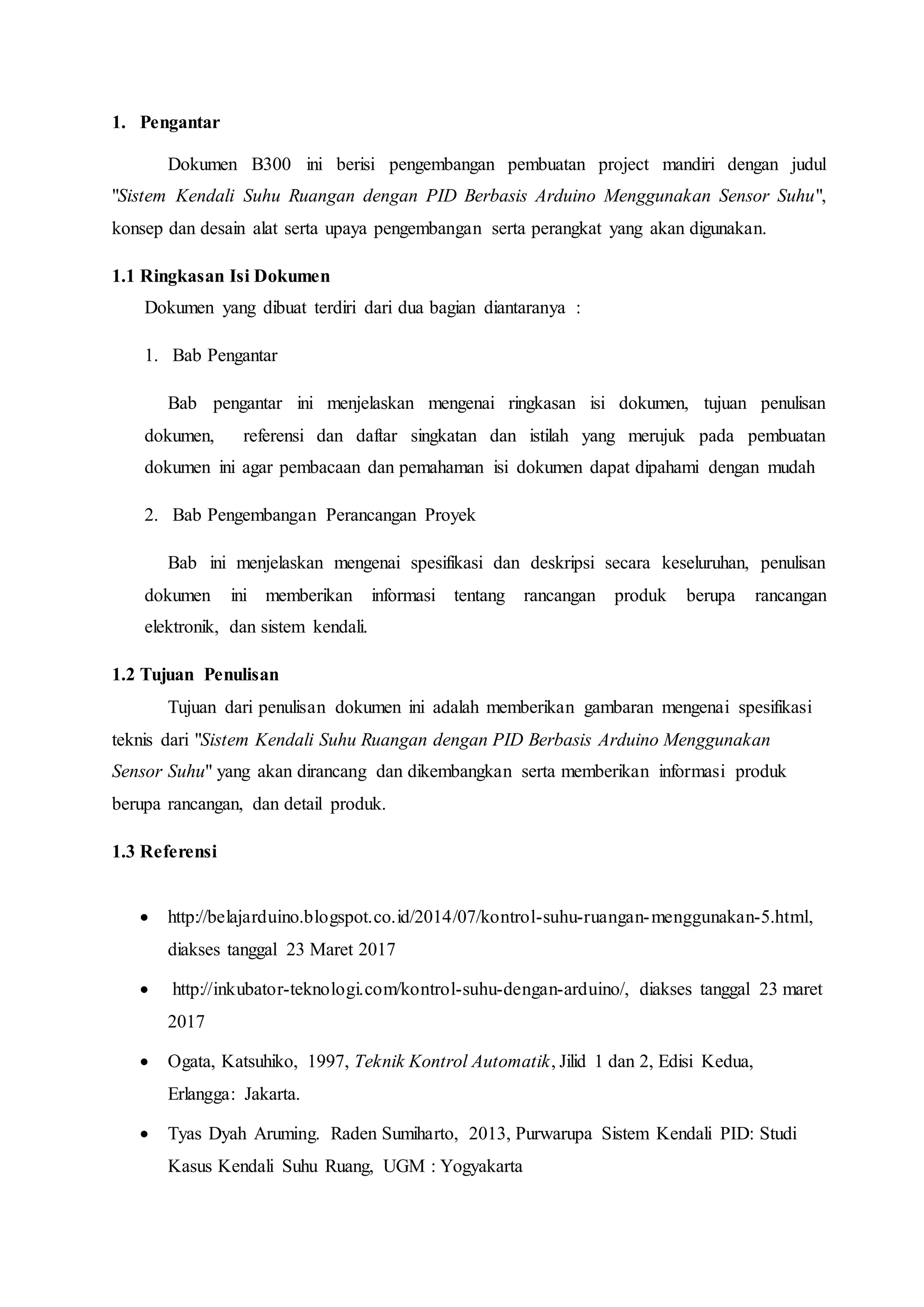 1. Pengantar
Dokumen B300 ini berisi pengembangan pembuatan project mandiri dengan judul
"Sistem Kendali Suhu Ruangan dengan PID Berbasis Arduino Menggunakan Sensor Suhu",
konsep dan desain alat serta upaya pengembangan serta perangkat yang akan digunakan.
1.1 Ringkasan Isi Dokumen
Dokumen yang dibuat terdiri dari dua bagian diantaranya :
1. Bab Pengantar
Bab pengantar ini menjelaskan mengenai ringkasan isi dokumen, tujuan penulisan
dokumen, referensi dan daftar singkatan dan istilah yang merujuk pada pembuatan
dokumen ini agar pembacaan dan pemahaman isi dokumen dapat dipahami dengan mudah
2. Bab Pengembangan Perancangan Proyek
Bab ini menjelaskan mengenai spesifikasi dan deskripsi secara keseluruhan, penulisan
dokumen ini memberikan informasi tentang rancangan produk berupa rancangan
elektronik, dan sistem kendali.
1.2 Tujuan Penulisan
Tujuan dari penulisan dokumen ini adalah memberikan gambaran mengenai spesifikasi
teknis dari "Sistem Kendali Suhu Ruangan dengan PID Berbasis Arduino Menggunakan
Sensor Suhu" yang akan dirancang dan dikembangkan serta memberikan informasi produk
berupa rancangan, dan detail produk.
1.3 Referensi
 http://belajarduino.blogspot.co.id/2014/07/kontrol-suhu-ruangan-menggunakan-5.html,
diakses tanggal 23 Maret 2017
 http://inkubator-teknologi.com/kontrol-suhu-dengan-arduino/, diakses tanggal 23 maret
2017
 Ogata, Katsuhiko, 1997, Teknik Kontrol Automatik, Jilid 1 dan 2, Edisi Kedua,
Erlangga: Jakarta.
 Tyas Dyah Aruming. Raden Sumiharto, 2013, Purwarupa Sistem Kendali PID: Studi
Kasus Kendali Suhu Ruang, UGM : Yogyakarta
 
